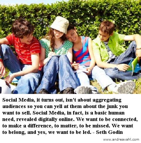 “Social Media, it turns out, isn’t about aggregating audiences so you can yell at them about the junk you want to sell. Social Media, in fact, is a basic human need, revealed digitally online. We want to be connected, to make a difference, to matter, to be missed. We want to belong, and yes, we want to be led”. ~ Seth Godin
