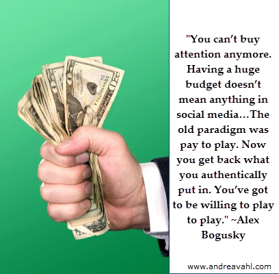 "You can’t buy attention anymore. Having a huge budget doesn’t mean anything in social media…The old paradigm was pay to play. Now you get back what you authentically put in. You’ve got to be willing to play to play." ~ Alex Bogusky