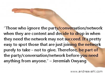handout quote"Those who ignore the party/conversation/network when they are content and decide to drop in when they need the network may not succeed. It’s pretty easy to spot those that are just joining the network purely to take –not to give. Therefore, be part of the party/conversation/network before you need anything from anyone." ~ Jeremiah Owyang