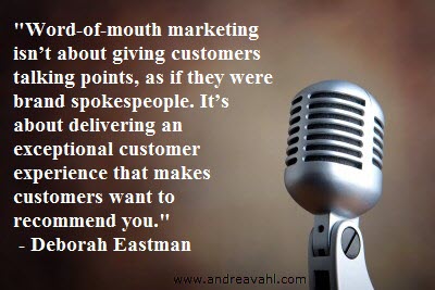 “Word-of-mouth marketing isn’t about giving customers talking points, as if they were brand spokespeople. It’s about delivering an exceptional customer experience that makes customers want to recommend you” ~ Deborah Eastman